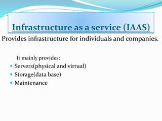 Infrastructure as a service (IAAS)
It mainly provides:
 Servers(physical and virtual)
 Storage(data base)
 Maintenance
Provides infrastructure for individuals and companies.
 