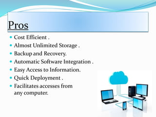 Pros
 Cost Efficient .
 Almost Unlimited Storage .
 Backup and Recovery.
 Automatic Software Integration .
 Easy Access to Information.
 Quick Deployment .
 Facilitates accesses from
any computer.
 