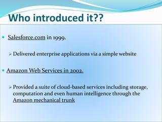 Who introduced it??
 Salesforce.com in 1999.
 Delivered enterprise applications via a simple website
 Amazon Web Services in 2002.
 Provided a suite of cloud-based services including storage,
computation and even human intelligence through the
Amazon mechanical trunk
 