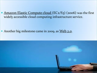  Amazon Elastic Compute cloud (EC2/S3) (2006) was the first
widely accessible cloud computing infrastructure service.
 Another big milestone came in 2009, as Web 2.0.
 
