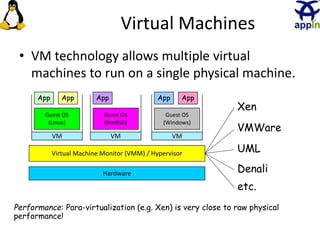 Virtual Machines
• VM technology allows multiple virtual
machines to run on a single physical machine.
Hardware
Virtual Machine Monitor (VMM) / Hypervisor
Guest OS
(Linux)
Guest OS
(NetBSD)
Guest OS
(Windows)
VM VM VM
AppApp AppAppApp
Xen
VMWare
UML
Denali
etc.
Performance: Para-virtualization (e.g. Xen) is very close to raw physical
performance!
10
 
