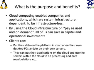 What is the purpose and benefits?
• Cloud computing enables companies and
applications, which are system infrastructure
dependent, to be infrastructure-less.
• By using the Cloud infrastructure on “pay as used
and on demand”, all of us can save in capital and
operational investment!
• Clients can:
– Put their data on the platform instead of on their own
desktop PCs and/or on their own servers.
– They can put their applications on the cloud and use the
servers within the cloud to do processing and data
manipulations etc.
11
 