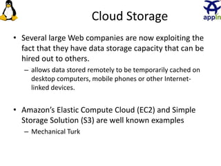 Cloud Storage
• Several large Web companies are now exploiting the
fact that they have data storage capacity that can be
hired out to others.
– allows data stored remotely to be temporarily cached on
desktop computers, mobile phones or other Internet-
linked devices.
• Amazon’s Elastic Compute Cloud (EC2) and Simple
Storage Solution (S3) are well known examples
– Mechanical Turk
13
 
