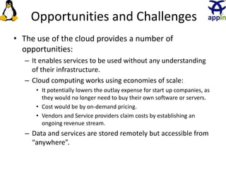 Opportunities and Challenges
• The use of the cloud provides a number of
opportunities:
– It enables services to be used without any understanding
of their infrastructure.
– Cloud computing works using economies of scale:
• It potentially lowers the outlay expense for start up companies, as
they would no longer need to buy their own software or servers.
• Cost would be by on-demand pricing.
• Vendors and Service providers claim costs by establishing an
ongoing revenue stream.
– Data and services are stored remotely but accessible from
“anywhere”.
15
 