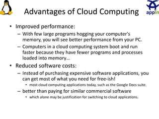 Advantages of Cloud Computing
• Improved performance:
– With few large programs hogging your computer's
memory, you will see better performance from your PC.
– Computers in a cloud computing system boot and run
faster because they have fewer programs and processes
loaded into memory…
• Reduced software costs:
– Instead of purchasing expensive software applications, you
can get most of what you need for free-ish!
• most cloud computing applications today, such as the Google Docs suite.
– better than paying for similar commercial software
• which alone may be justification for switching to cloud applications.
18
 