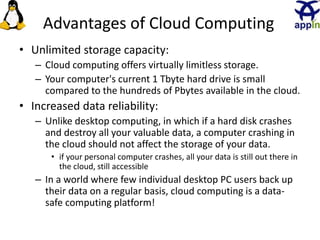 Advantages of Cloud Computing
• Unlimited storage capacity:
– Cloud computing offers virtually limitless storage.
– Your computer's current 1 Tbyte hard drive is small
compared to the hundreds of Pbytes available in the cloud.
• Increased data reliability:
– Unlike desktop computing, in which if a hard disk crashes
and destroy all your valuable data, a computer crashing in
the cloud should not affect the storage of your data.
• if your personal computer crashes, all your data is still out there in
the cloud, still accessible
– In a world where few individual desktop PC users back up
their data on a regular basis, cloud computing is a data-
safe computing platform!
19
 