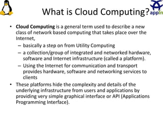 What is Cloud Computing?
• Cloud Computing is a general term used to describe a new
class of network based computing that takes place over the
Internet,
– basically a step on from Utility Computing
– a collection/group of integrated and networked hardware,
software and Internet infrastructure (called a platform).
– Using the Internet for communication and transport
provides hardware, software and networking services to
clients
• These platforms hide the complexity and details of the
underlying infrastructure from users and applications by
providing very simple graphical interface or API (Applications
Programming Interface).
2
 