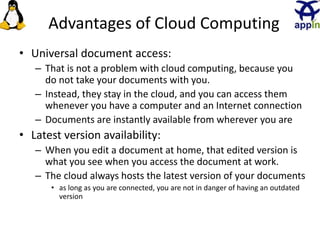 Advantages of Cloud Computing
• Universal document access:
– That is not a problem with cloud computing, because you
do not take your documents with you.
– Instead, they stay in the cloud, and you can access them
whenever you have a computer and an Internet connection
– Documents are instantly available from wherever you are
• Latest version availability:
– When you edit a document at home, that edited version is
what you see when you access the document at work.
– The cloud always hosts the latest version of your documents
• as long as you are connected, you are not in danger of having an outdated
version
20
 