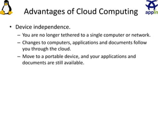 Advantages of Cloud Computing
• Device independence.
– You are no longer tethered to a single computer or network.
– Changes to computers, applications and documents follow
you through the cloud.
– Move to a portable device, and your applications and
documents are still available.
21
 