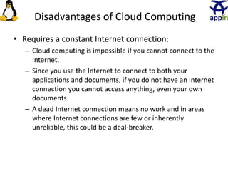 Disadvantages of Cloud Computing
• Requires a constant Internet connection:
– Cloud computing is impossible if you cannot connect to the
Internet.
– Since you use the Internet to connect to both your
applications and documents, if you do not have an Internet
connection you cannot access anything, even your own
documents.
– A dead Internet connection means no work and in areas
where Internet connections are few or inherently
unreliable, this could be a deal-breaker.
22
 