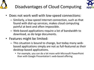 Disadvantages of Cloud Computing
• Does not work well with low-speed connections:
– Similarly, a low-speed Internet connection, such as that
found with dial-up services, makes cloud computing
painful at best and often impossible.
– Web-based applications require a lot of bandwidth to
download, as do large documents.
• Features might be limited:
– This situation is bound to change, but today many web-
based applications simply are not as full-featured as their
desktop-based applications.
• For example, you can do a lot more with Microsoft PowerPoint
than with Google Presentation's web-based offering
23
 