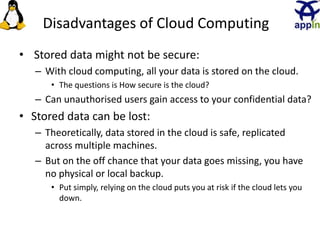 Disadvantages of Cloud Computing
• Stored data might not be secure:
– With cloud computing, all your data is stored on the cloud.
• The questions is How secure is the cloud?
– Can unauthorised users gain access to your confidential data?
• Stored data can be lost:
– Theoretically, data stored in the cloud is safe, replicated
across multiple machines.
– But on the off chance that your data goes missing, you have
no physical or local backup.
• Put simply, relying on the cloud puts you at risk if the cloud lets you
down.
25
 