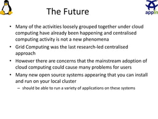 The Future
• Many of the activities loosely grouped together under cloud
computing have already been happening and centralised
computing activity is not a new phenomena
• Grid Computing was the last research-led centralised
approach
• However there are concerns that the mainstream adoption of
cloud computing could cause many problems for users
• Many new open source systems appearing that you can install
and run on your local cluster
– should be able to run a variety of applications on these systems
26
 