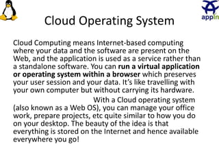 27
Cloud Operating System
Cloud Computing means Internet-based computing
where your data and the software are present on the
Web, and the application is used as a service rather than
a standalone software. You can run a virtual application
or operating system within a browser which preserves
your user session and your data. It’s like travelling with
your own computer but without carrying its hardware.
With a Cloud operating system
(also known as a Web OS), you can manage your office
work, prepare projects, etc quite similar to how you do
on your desktop. The beauty of the idea is that
everything is stored on the Internet and hence available
everywhere you go!
 