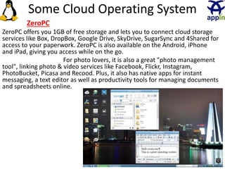 28
ZeroPC
ZeroPC offers you 1GB of free storage and lets you to connect cloud storage
services like Box, DropBox, Google Drive, SkyDrive, SugarSync and 4Shared for
access to your paperwork. ZeroPC is also available on the Android, iPhone
and iPad, giving you access while on the go.
For photo lovers, it is also a great "photo management
tool", linking photo & video services like Facebook, Flickr, Instagram,
PhotoBucket, Picasa and Recood. Plus, it also has native apps for instant
messaging, a text editor as well as productivity tools for managing documents
and spreadsheets online.
Some Cloud Operating System
 