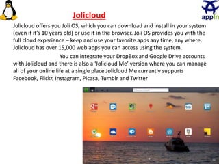 29
Jolicloud
Jolicloud offers you Joli OS, which you can download and install in your system
(even if it’s 10 years old) or use it in the browser. Joli OS provides you with the
full cloud experience – keep and use your favorite apps any time, any where.
Jolicloud has over 15,000 web apps you can access using the system.
You can integrate your DropBox and Google Drive accounts
with Jolicloud and there is also a ‘Jolicloud Me’ version where you can manage
all of your online life at a single place Jolicloud Me currently supports
Facebook, Flickr, Instagram, Picasa, Tumblr and Twitter
 