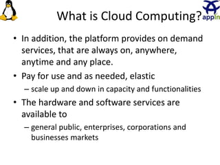What is Cloud Computing?
• In addition, the platform provides on demand
services, that are always on, anywhere,
anytime and any place.
• Pay for use and as needed, elastic
– scale up and down in capacity and functionalities
• The hardware and software services are
available to
– general public, enterprises, corporations and
businesses markets
3
 