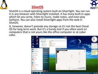 31
SilveOS
SilveOS is a cloud operating system built on Silverlight. You can run
it in any browser with Silverlight installed. It has many built-in apps
which let you write, listen to music, make notes, and even play
Solitaire. You can also install Silverlight apps from the web in
SilveOS.
It, however, doesn’t provide any storage so it’s not the best Cloud
OS for long term work. But it’s a handy tool if you often work on
computers that is not yours like the office computer or at cyber
cafes
 