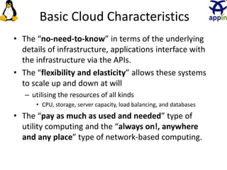 Basic Cloud Characteristics
• The “no-need-to-know” in terms of the underlying
details of infrastructure, applications interface with
the infrastructure via the APIs.
• The “flexibility and elasticity” allows these systems
to scale up and down at will
– utilising the resources of all kinds
• CPU, storage, server capacity, load balancing, and databases
• The “pay as much as used and needed” type of
utility computing and the “always on!, anywhere
and any place” type of network-based computing.
8
 
