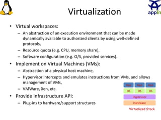 Virtualization
• Virtual workspaces:
– An abstraction of an execution environment that can be made
dynamically available to authorized clients by using well-defined
protocols,
– Resource quota (e.g. CPU, memory share),
– Software configuration (e.g. O/S, provided services).
• Implement on Virtual Machines (VMs):
– Abstraction of a physical host machine,
– Hypervisor intercepts and emulates instructions from VMs, and allows
management of VMs,
– VMWare, Xen, etc.
• Provide infrastructure API:
– Plug-ins to hardware/support structures Hardware
OS
App App App
Hypervisor
OS OS
Virtualized Stack
 