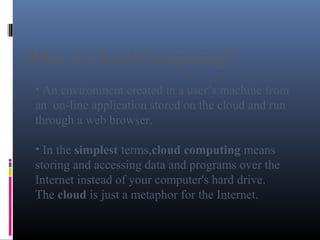 What is Cloud Computing?.
• An environment created in a user’s machine from
an on-line application stored on the cloud and run
through a web browser.
• In the simplest terms,cloud computing means
storing and accessing data and programs over the
Internet instead of your computer's hard drive.
The cloud is just a metaphor for the Internet.
 