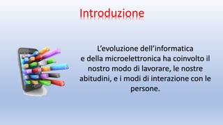 Introduzione
L’evoluzione dell’informatica
e della microelettronica ha coinvolto il
nostro modo di lavorare, le nostre
abitudini, e i modi di interazione con le
persone.
 