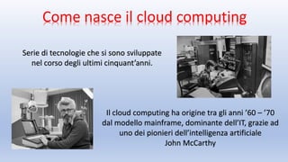 Come nasce il cloud computing
Serie di tecnologie che si sono sviluppate
nel corso degli ultimi cinquant’anni.
Il cloud computing ha origine tra gli anni ’60 – ’70
dal modello mainframe, dominante dell’IT, grazie ad
uno dei pionieri dell’intelligenza artificiale
John McCarthy
 