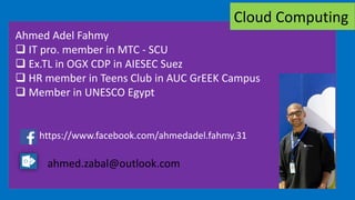 Ahmed Adel Fahmy
 IT pro. member in MTC - SCU
 Ex.TL in OGX CDP in AIESEC Suez
 HR member in Teens Club in AUC GrEEK Campus
 Member in UNESCO Egypt
https://www.facebook.com/ahmedadel.fahmy.31
ahmed.zabal@outlook.com
Cloud Computing
 