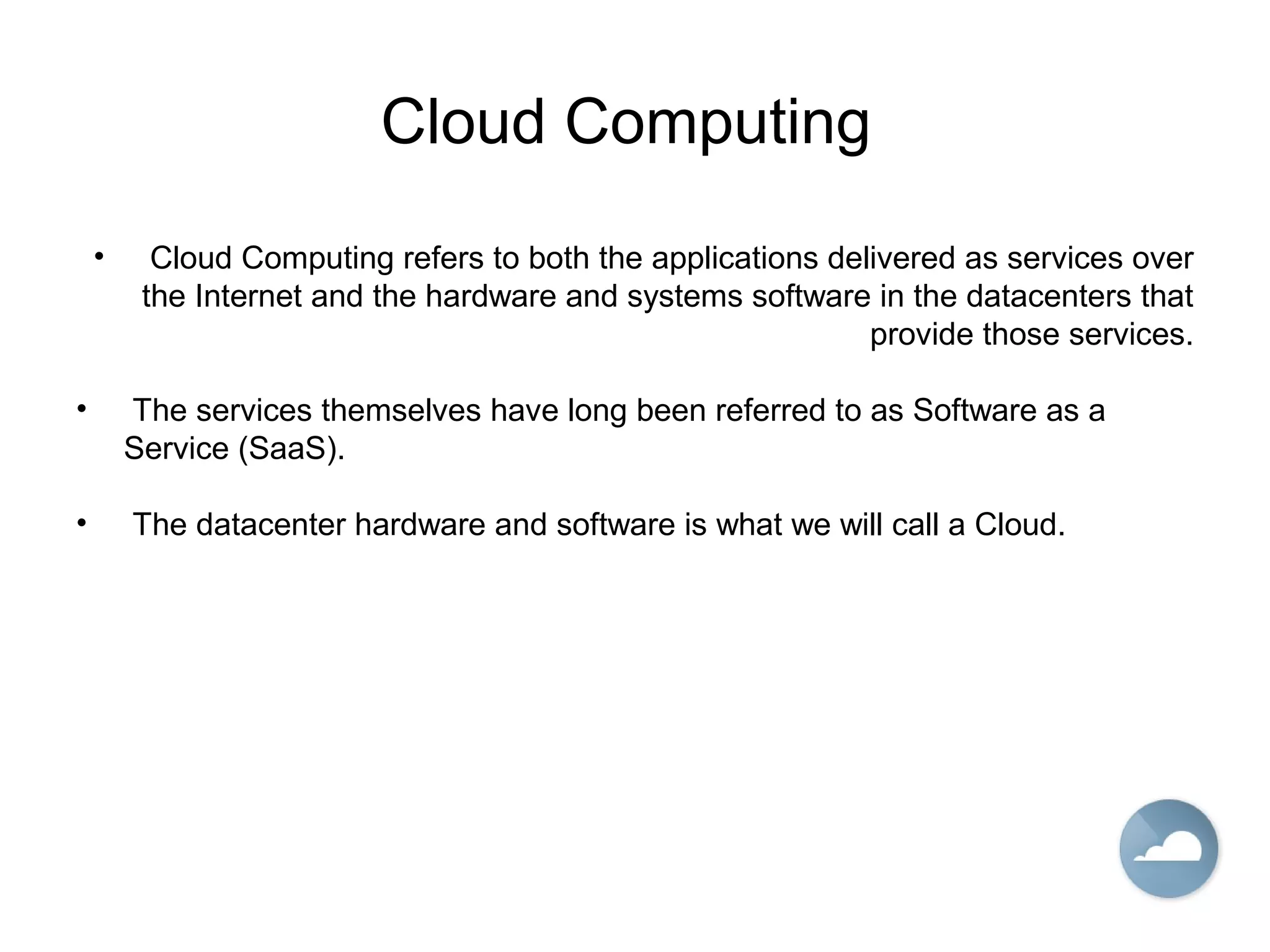 Cloud Computing
• Cloud Computing refers to both the applications delivered as services over
the Internet and the hardware and systems software in the datacenters that
provide those services.
• The services themselves have long been referred to as Software as a
Service (SaaS).
• The datacenter hardware and software is what we will call a Cloud.
 