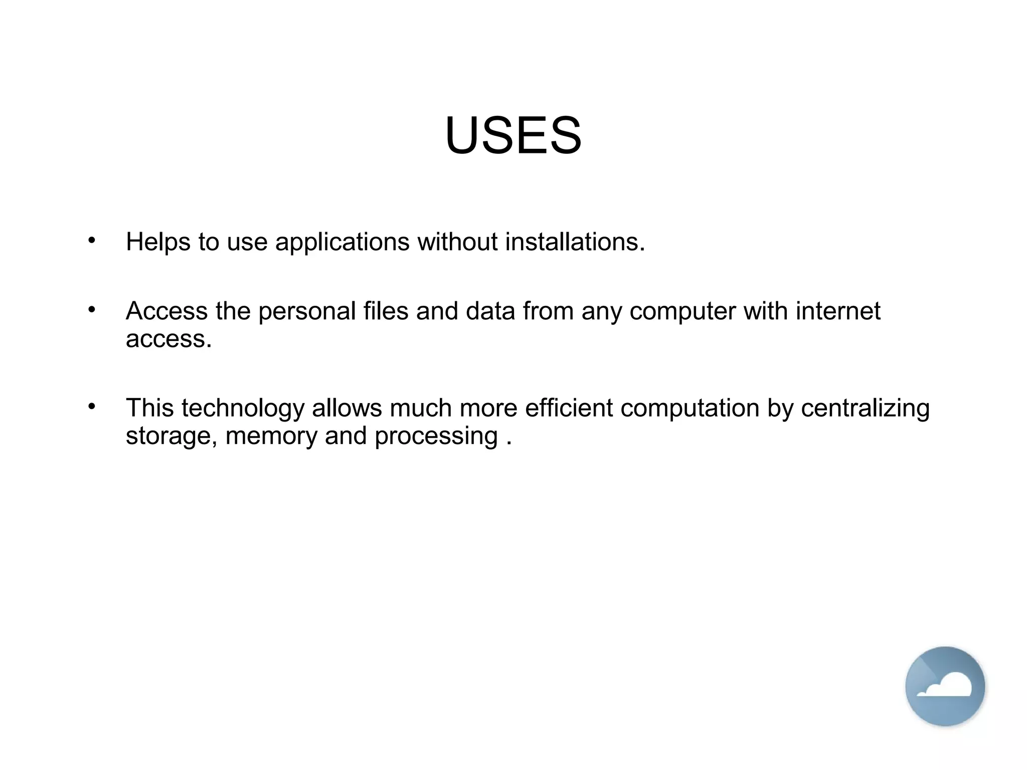 USES
• Helps to use applications without installations.
• Access the personal files and data from any computer with internet
access.
• This technology allows much more efficient computation by centralizing
storage, memory and processing .
 