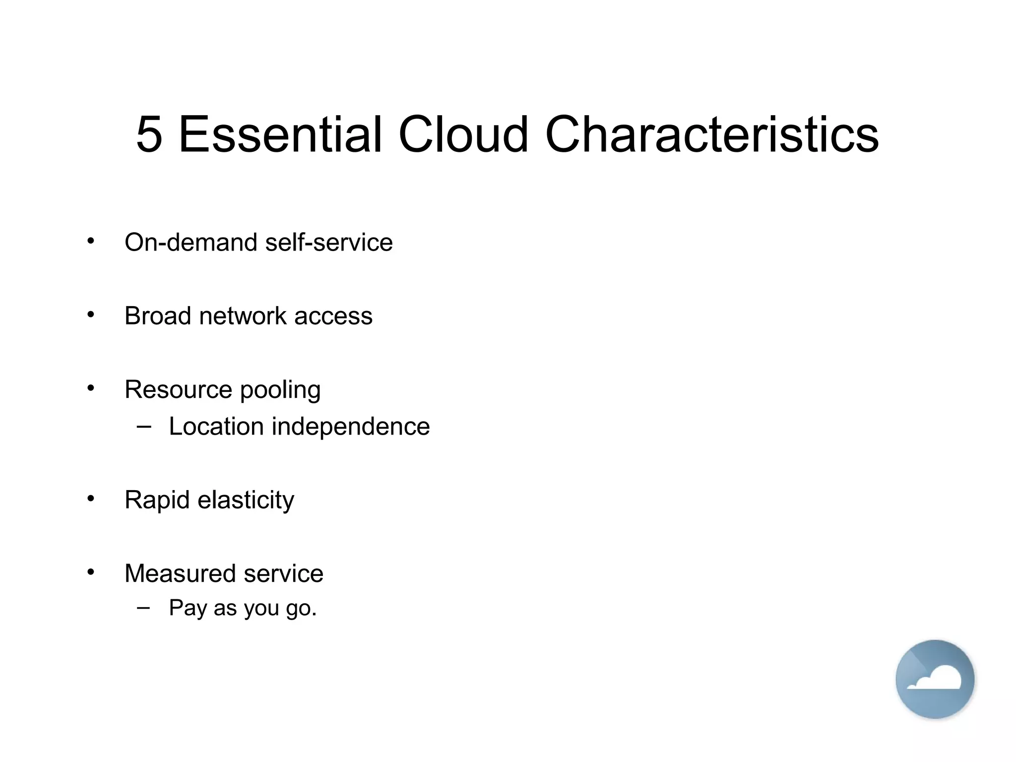 5 Essential Cloud Characteristics
• On-demand self-service
• Broad network access
• Resource pooling
– Location independence
• Rapid elasticity
• Measured service
– Pay as you go.
 