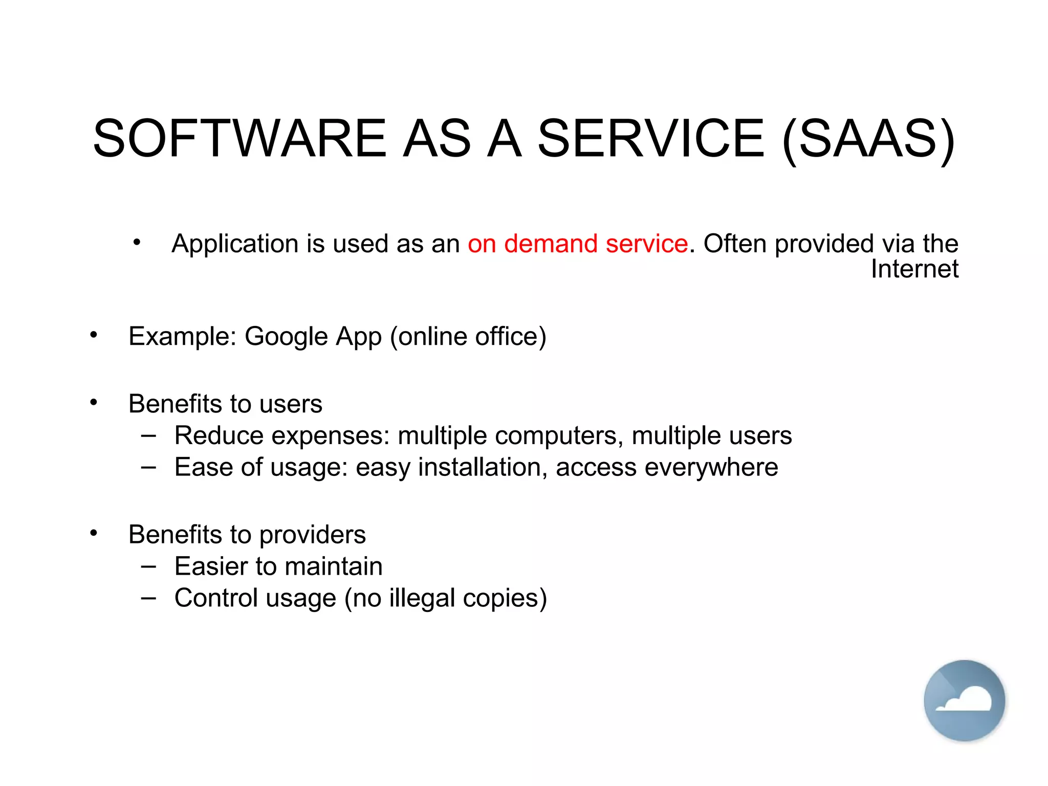 SOFTWARE AS A SERVICE (SAAS)
• Application is used as an on demand service. Often provided via the
Internet
• Example: Google App (online office)
• Benefits to users
– Reduce expenses: multiple computers, multiple users
– Ease of usage: easy installation, access everywhere
• Benefits to providers
– Easier to maintain
– Control usage (no illegal copies)
 