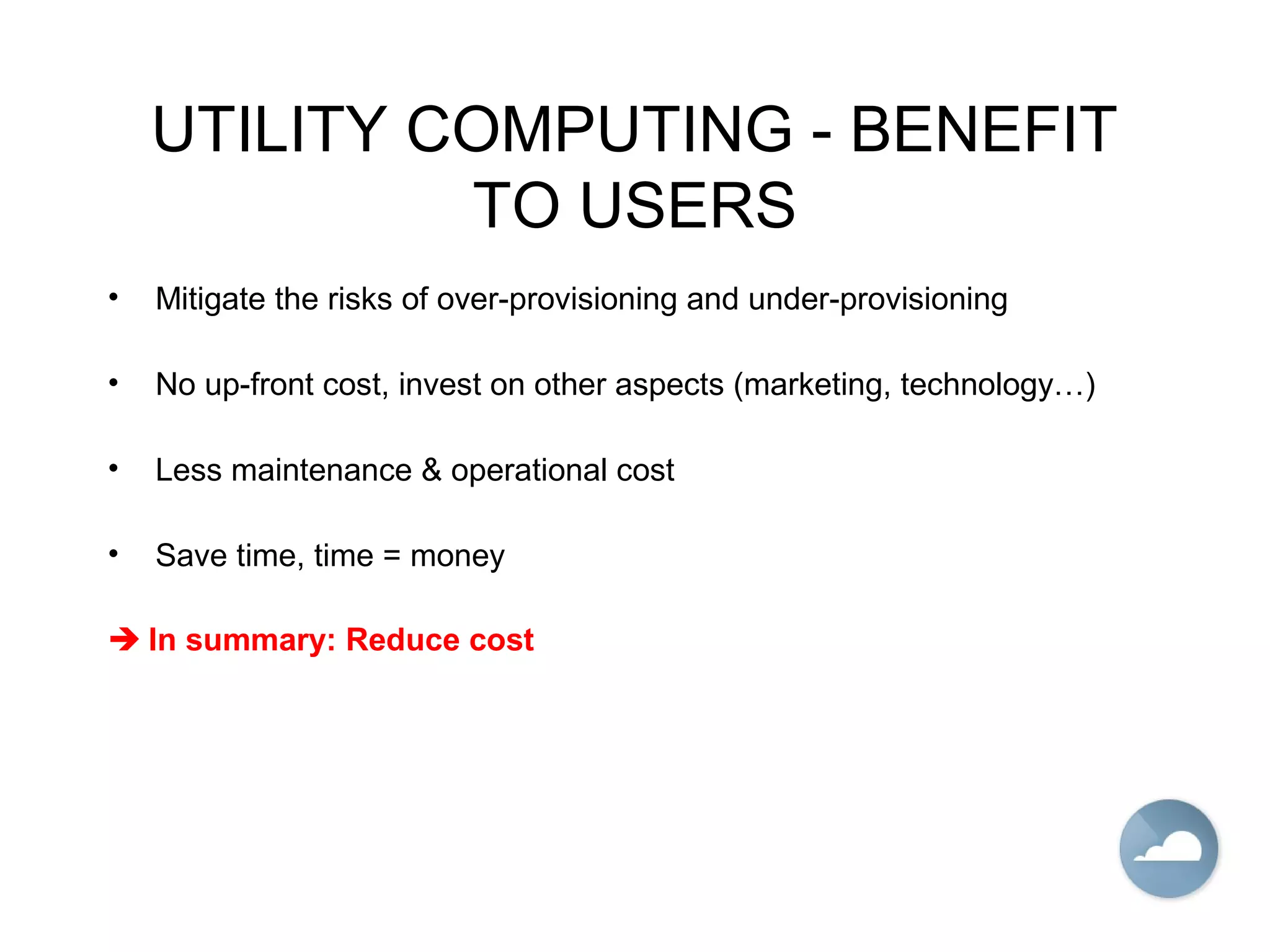 UTILITY COMPUTING - BENEFIT
TO USERS
• Mitigate the risks of over-provisioning and under-provisioning
• No up-front cost, invest on other aspects (marketing, technology…)
• Less maintenance & operational cost
• Save time, time = money
 In summary: Reduce cost
 