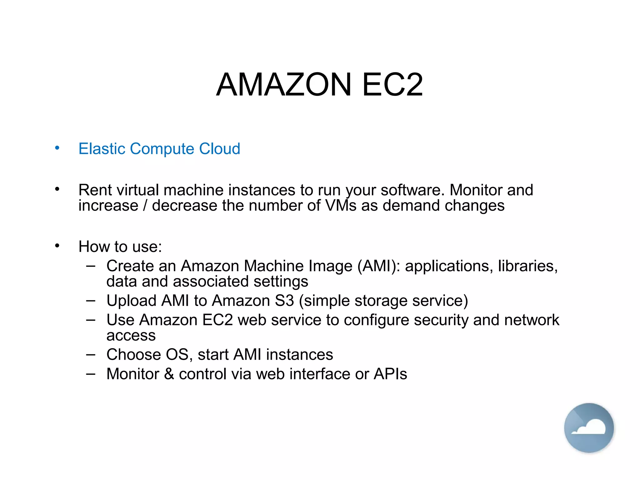 AMAZON EC2
• Elastic Compute Cloud
• Rent virtual machine instances to run your software. Monitor and
increase / decrease the number of VMs as demand changes
• How to use:
– Create an Amazon Machine Image (AMI): applications, libraries,
data and associated settings
– Upload AMI to Amazon S3 (simple storage service)
– Use Amazon EC2 web service to configure security and network
access
– Choose OS, start AMI instances
– Monitor & control via web interface or APIs
 