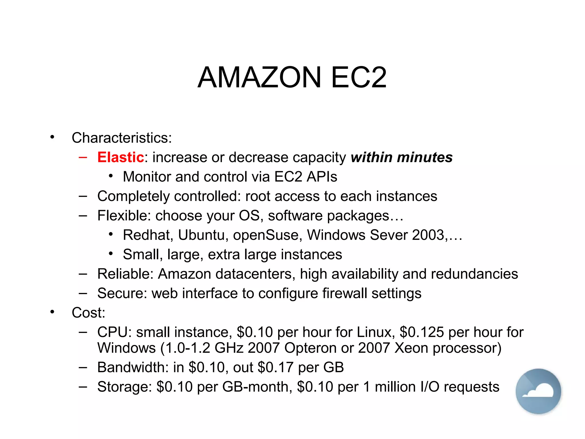 AMAZON EC2
• Characteristics:
– Elastic: increase or decrease capacity within minutes
• Monitor and control via EC2 APIs
– Completely controlled: root access to each instances
– Flexible: choose your OS, software packages…
• Redhat, Ubuntu, openSuse, Windows Sever 2003,…
• Small, large, extra large instances
– Reliable: Amazon datacenters, high availability and redundancies
– Secure: web interface to configure firewall settings
• Cost:
– CPU: small instance, $0.10 per hour for Linux, $0.125 per hour for
Windows (1.0-1.2 GHz 2007 Opteron or 2007 Xeon processor)
– Bandwidth: in $0.10, out $0.17 per GB
– Storage: $0.10 per GB-month, $0.10 per 1 million I/O requests
 