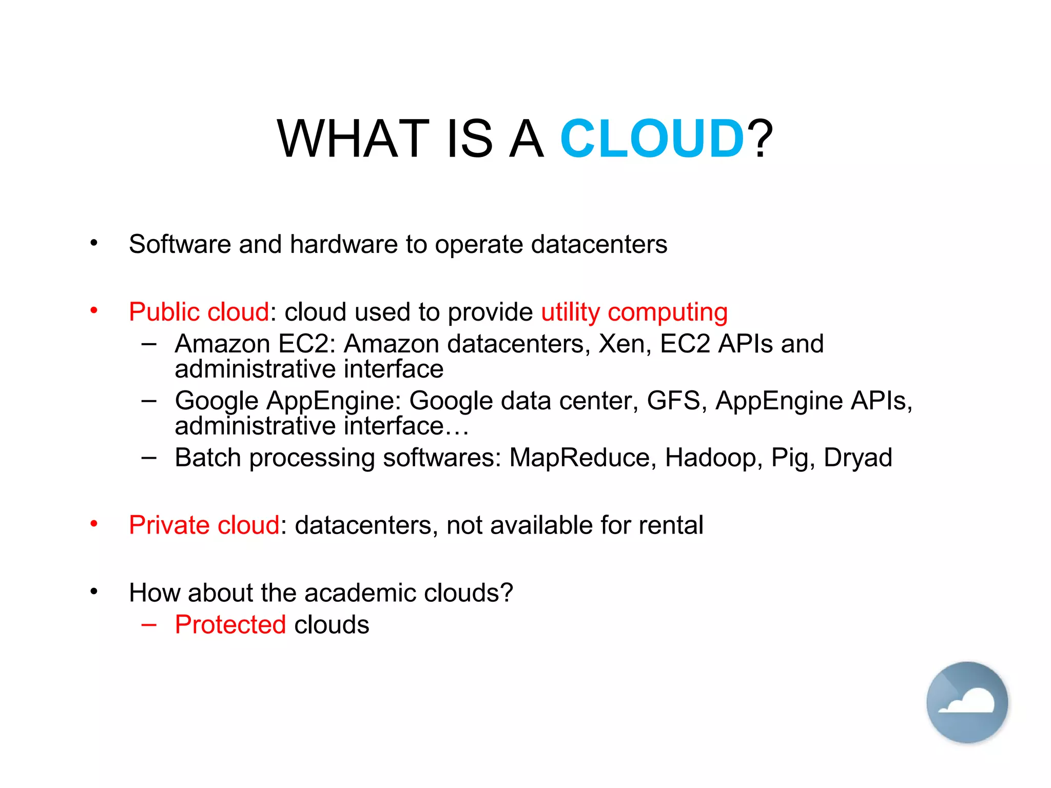 WHAT IS A CLOUD?
• Software and hardware to operate datacenters
• Public cloud: cloud used to provide utility computing
– Amazon EC2: Amazon datacenters, Xen, EC2 APIs and
administrative interface
– Google AppEngine: Google data center, GFS, AppEngine APIs,
administrative interface…
– Batch processing softwares: MapReduce, Hadoop, Pig, Dryad
• Private cloud: datacenters, not available for rental
• How about the academic clouds?
– Protected clouds
 