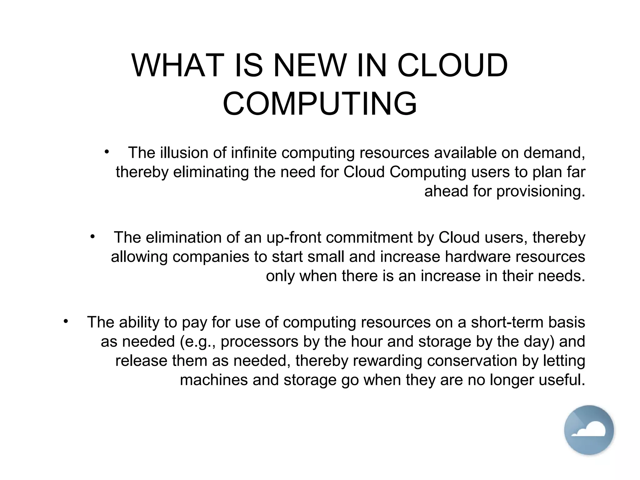 WHAT IS NEW IN CLOUD
COMPUTING
• The illusion of infinite computing resources available on demand,
thereby eliminating the need for Cloud Computing users to plan far
ahead for provisioning.
• The elimination of an up-front commitment by Cloud users, thereby
allowing companies to start small and increase hardware resources
only when there is an increase in their needs.
• The ability to pay for use of computing resources on a short-term basis
as needed (e.g., processors by the hour and storage by the day) and
release them as needed, thereby rewarding conservation by letting
machines and storage go when they are no longer useful.
 