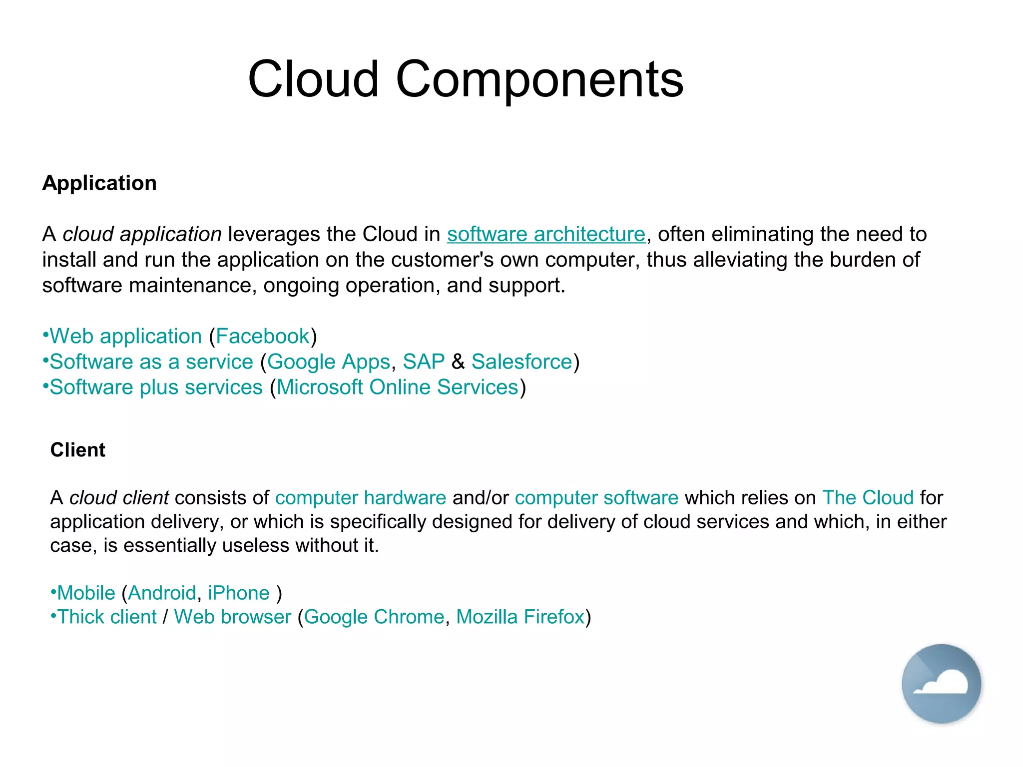 Cloud Components
Application
A cloud application leverages the Cloud in software architecture, often eliminating the need to
install and run the application on the customer's own computer, thus alleviating the burden of
software maintenance, ongoing operation, and support.
•Web application (Facebook)
•Software as a service (Google Apps, SAP & Salesforce)
•Software plus services (Microsoft Online Services)
Client
A cloud client consists of computer hardware and/or computer software which relies on The Cloud for
application delivery, or which is specifically designed for delivery of cloud services and which, in either
case, is essentially useless without it.
•Mobile (Android, iPhone )
•Thick client / Web browser (Google Chrome, Mozilla Firefox)
 