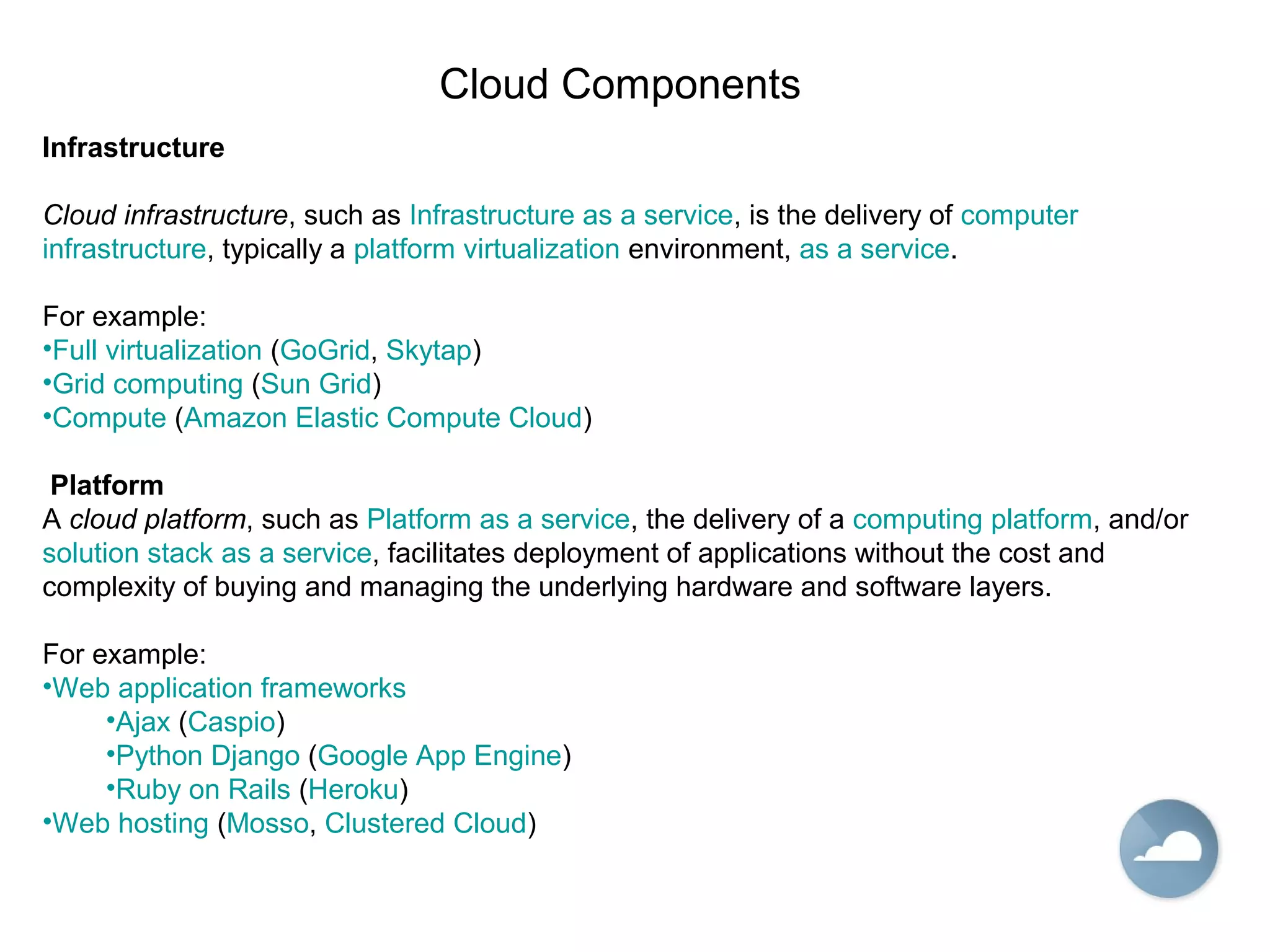 Cloud Components
Infrastructure
Cloud infrastructure, such as Infrastructure as a service, is the delivery of computer
infrastructure, typically a platform virtualization environment, as a service.
For example:
•Full virtualization (GoGrid, Skytap)
•Grid computing (Sun Grid)
•Compute (Amazon Elastic Compute Cloud)
Platform
A cloud platform, such as Platform as a service, the delivery of a computing platform, and/or
solution stack as a service, facilitates deployment of applications without the cost and
complexity of buying and managing the underlying hardware and software layers.
For example:
•Web application frameworks
•Ajax (Caspio)
•Python Django (Google App Engine)
•Ruby on Rails (Heroku)
•Web hosting (Mosso, Clustered Cloud)
 