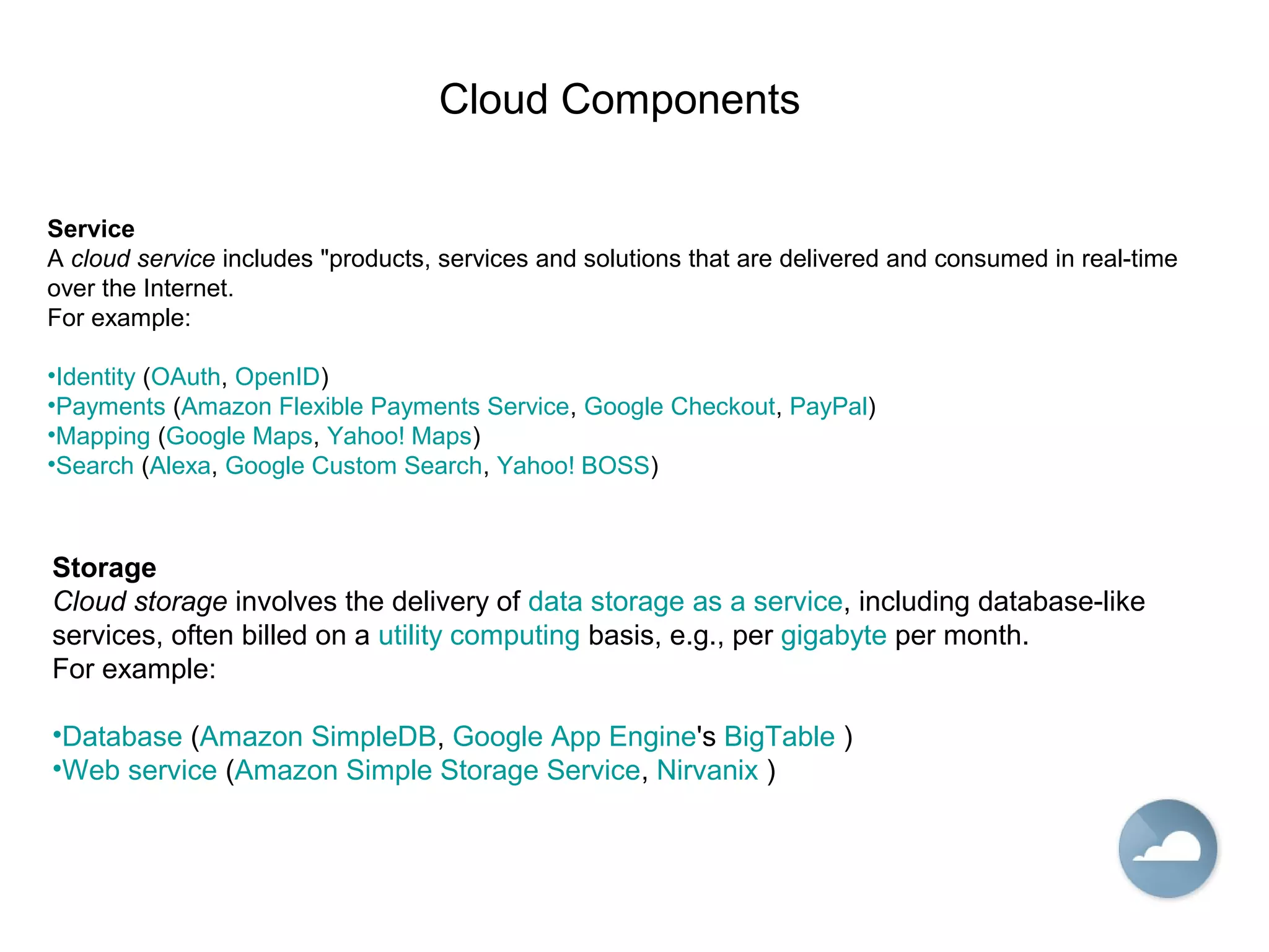 Cloud Components
Service
A cloud service includes "products, services and solutions that are delivered and consumed in real-time
over the Internet.
For example:
•Identity (OAuth, OpenID)
•Payments (Amazon Flexible Payments Service, Google Checkout, PayPal)
•Mapping (Google Maps, Yahoo! Maps)
•Search (Alexa, Google Custom Search, Yahoo! BOSS)
Storage
Cloud storage involves the delivery of data storage as a service, including database-like
services, often billed on a utility computing basis, e.g., per gigabyte per month.
For example:
•Database (Amazon SimpleDB, Google App Engine's BigTable )
•Web service (Amazon Simple Storage Service, Nirvanix )
 