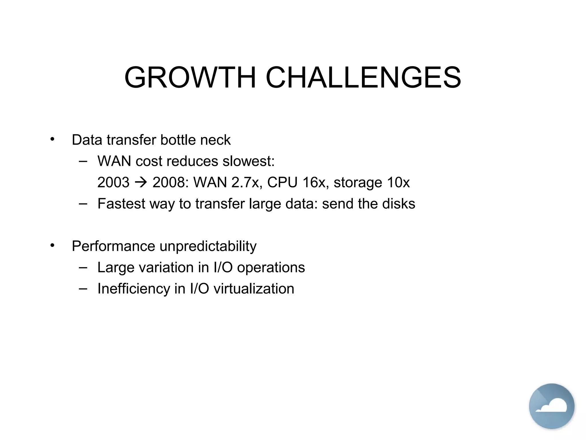 GROWTH CHALLENGES
• Data transfer bottle neck
– WAN cost reduces slowest:
2003  2008: WAN 2.7x, CPU 16x, storage 10x
– Fastest way to transfer large data: send the disks
• Performance unpredictability
– Large variation in I/O operations
– Inefficiency in I/O virtualization
 