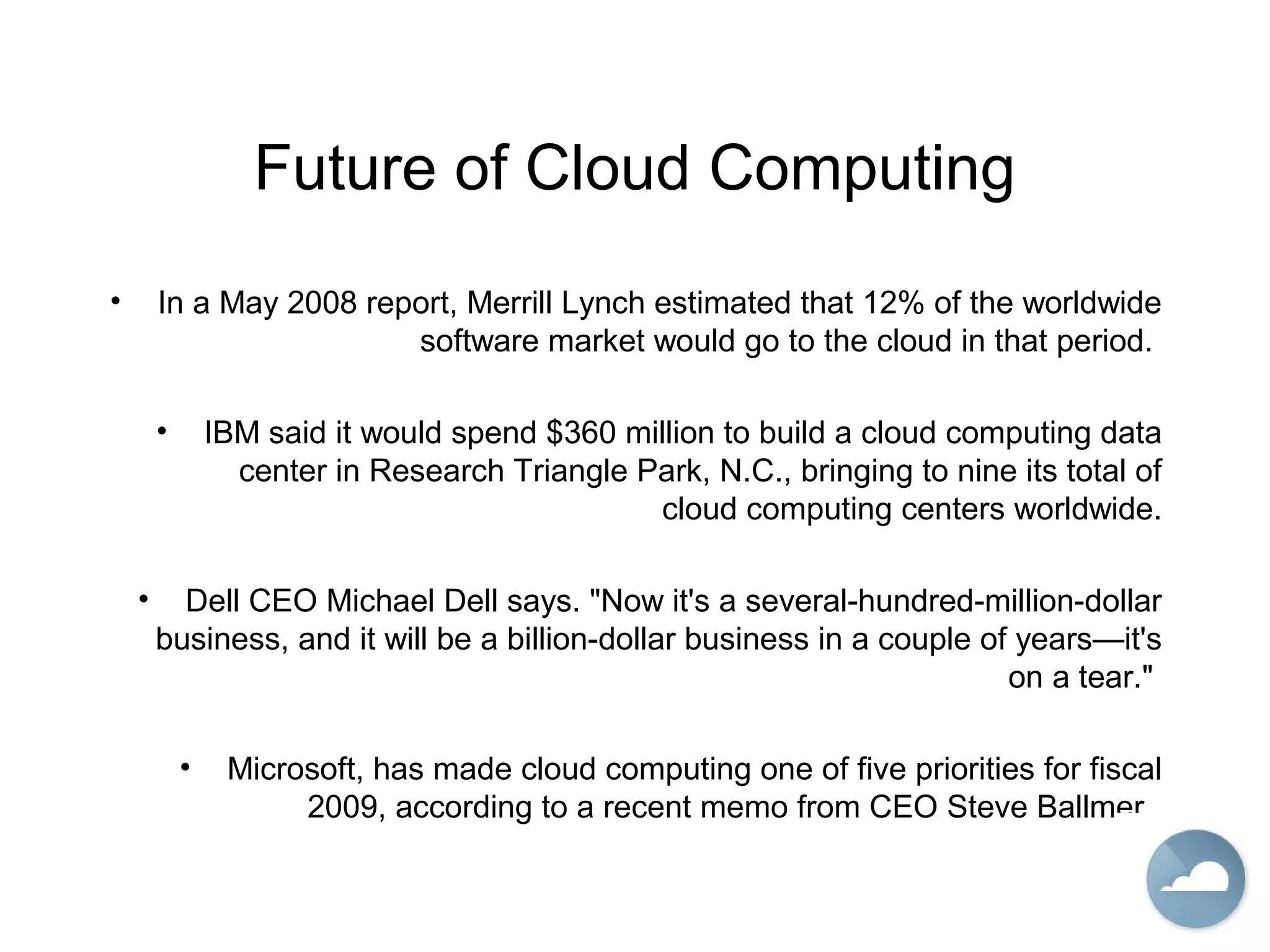 Future of Cloud Computing
• In a May 2008 report, Merrill Lynch estimated that 12% of the worldwide
software market would go to the cloud in that period.
• IBM said it would spend $360 million to build a cloud computing data
center in Research Triangle Park, N.C., bringing to nine its total of
cloud computing centers worldwide.
• Dell CEO Michael Dell says. "Now it's a several-hundred-million-dollar
business, and it will be a billion-dollar business in a couple of years—it's
on a tear."
• Microsoft, has made cloud computing one of five priorities for fiscal
2009, according to a recent memo from CEO Steve Ballmer.
 