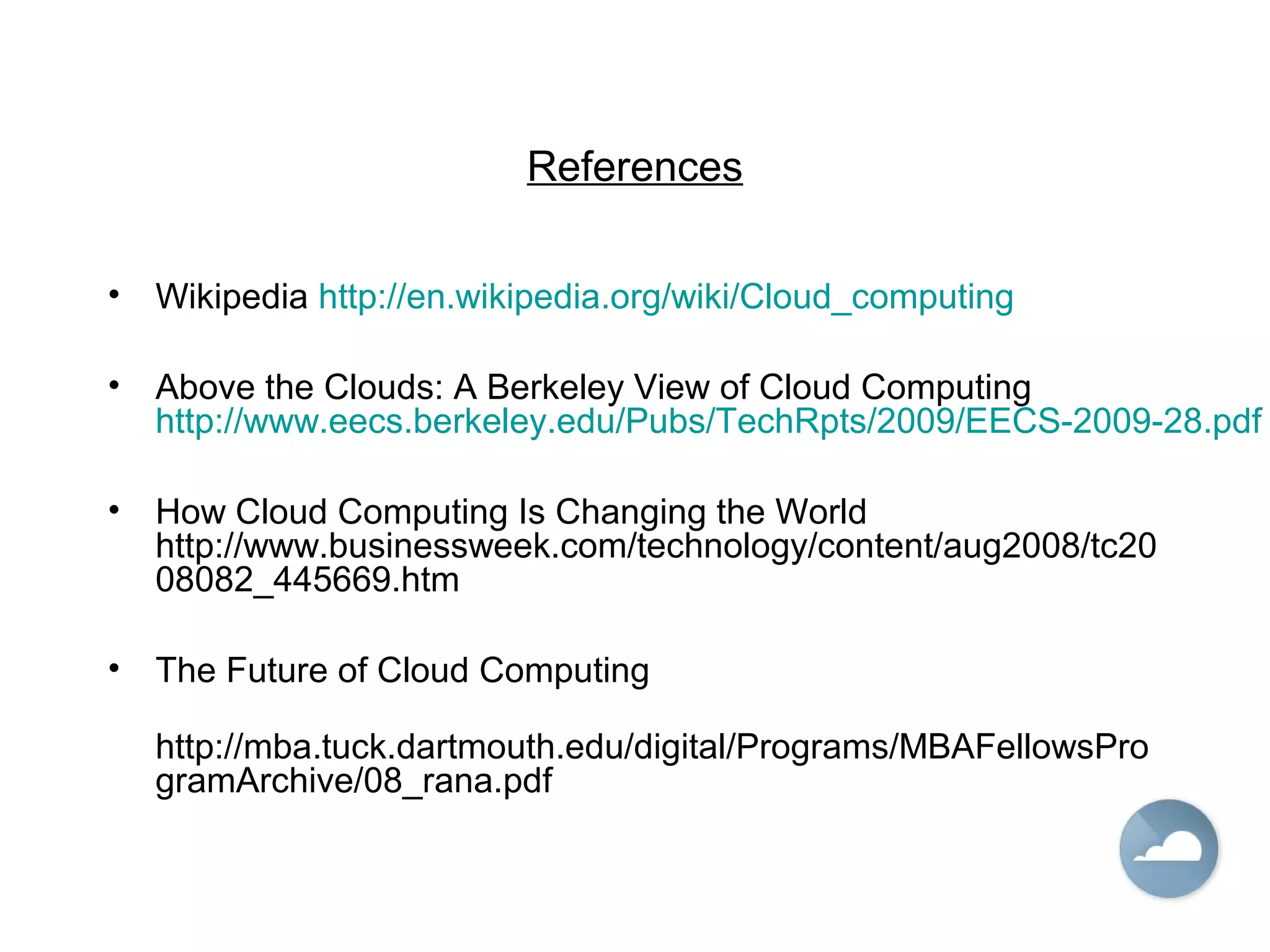 References
• Wikipedia http://en.wikipedia.org/wiki/Cloud_computing
• Above the Clouds: A Berkeley View of Cloud Computing
http://www.eecs.berkeley.edu/Pubs/TechRpts/2009/EECS-2009-28.pdf
• How Cloud Computing Is Changing the World
http://www.businessweek.com/technology/content/aug2008/tc20
08082_445669.htm
• The Future of Cloud Computing
http://mba.tuck.dartmouth.edu/digital/Programs/MBAFellowsPro
gramArchive/08_rana.pdf
 