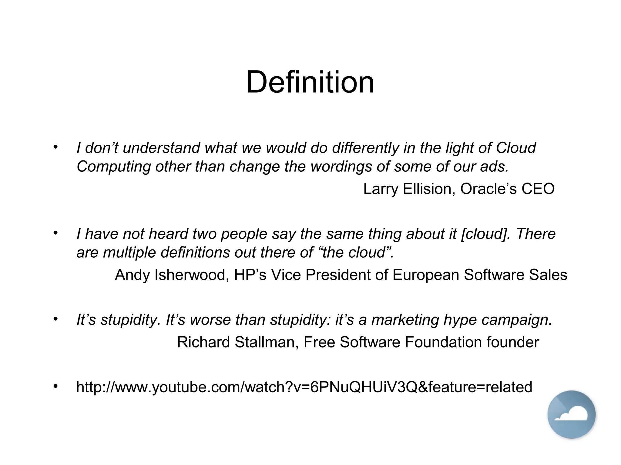 Definition
• I don’t understand what we would do differently in the light of Cloud
Computing other than change the wordings of some of our ads.
Larry Ellision, Oracle’s CEO
• I have not heard two people say the same thing about it [cloud]. There
are multiple definitions out there of “the cloud”.
Andy Isherwood, HP’s Vice President of European Software Sales
• It’s stupidity. It’s worse than stupidity: it’s a marketing hype campaign.
Richard Stallman, Free Software Foundation founder
• http://www.youtube.com/watch?v=6PNuQHUiV3Q&feature=related
 