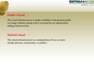 Public Cloud:
The cloud infrastructure is made available to the general public
or a large industry group and it is owned by an organization
selling cloud services.
Hybrid cloud:
The cloud infrastructure is a composition of two or more
clouds (private, community, or public).
 