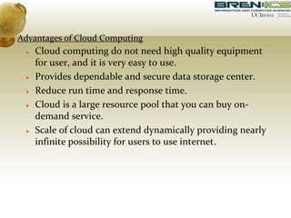 Advantages of Cloud Computing
 Cloud computing do not need high quality equipment
for user, and it is very easy to use.
 Provides dependable and secure data storage center.
 Reduce run time and response time.
 Cloud is a large resource pool that you can buy on-
demand service.
 Scale of cloud can extend dynamically providing nearly
infinite possibility for users to use internet.
 