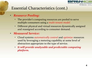 • Resource Pooling:
• The provider’s computing resources are pooled to serve
multiple consumers using a multi-tenant model.
• Different physical and virtual resources dynamically assigned
and reassigned according to consumer demand.
• Measured Service:
• Cloud systems automatically control and optimize resources
used by leveraging a metering capability at some level of
abstraction appropriate to the type of service.
• It will provide analyzable and predictable computing
platform.
4
Essential Characteristics (cont.)
 