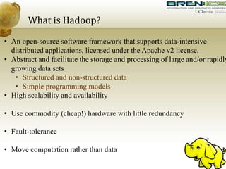 What is Hadoop?
• An open-source software framework that supports data-intensive
distributed applications, licensed under the Apache v2 license.
• Abstract and facilitate the storage and processing of large and/or rapidly
growing data sets
• Structured and non-structured data
• Simple programming models
• High scalability and availability
• Use commodity (cheap!) hardware with little redundancy
• Fault-tolerance
• Move computation rather than data
 