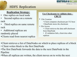 HDFS Replication
Replication Strategy:
• One replica on local node
• Second replica on a remote
rack
• Third replica on same remote
rack
• Additional replicas are
randomly placed
•Clients read from nearest replica
Use Checksums to validate data –
CRC32
• File Creation
• Client computes checksum per 512 byte
• DataNode stores the checksum
• File Access
• Client retrieves the data anD checksum
from DataNode
• If validation fails, client tries other
replicas
•Client retrieves a list of DataNodes on which to place replicas of a block
• Client writes block to the first DataNode
•The first DataNode forwards the data to the next DataNode in the
Pipeline
•When all replicas are written, the client moves on to write the next
 