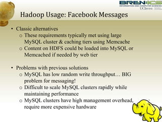 Hadoop Usage: Facebook Messages
• Classic alternatives
o These requirements typically met using large
MySQL cluster & caching tiers using Memcache
o Content on HDFS could be loaded into MySQL or
Memcached if needed by web tier
• Problems with previous solutions
o MySQL has low random write throughput… BIG
problem for messaging!
o Difficult to scale MySQL clusters rapidly while
maintaining performance
o MySQL clusters have high management overhead,
require more expensive hardware
 